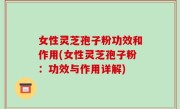 女性灵芝孢子粉功效和作用(女性灵芝孢子粉：功效与作用详解)