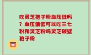吃灵芝孢子粉血压低吗？血压偏低可以吃三七粉和灵芝粉吗灵芝破壁孢子粉