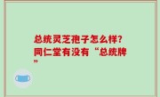 总统灵芝孢子怎么样？同仁堂有没有“总统牌”
