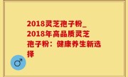 2018灵芝孢子粉_2018年高品质灵芝孢子粉：健康养生新选择