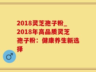 2018灵芝孢子粉_2018年高品质灵芝孢子粉：健康养生新选择