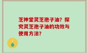 芝神堂灵芝孢子油？探究灵芝孢子油的功效与使用方法？
