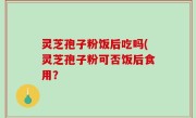 灵芝孢子粉饭后吃吗(灵芝孢子粉可否饭后食用？