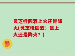 灵芝桂圆酒上火还是降火(灵芝桂圆酒：是上火还是降火？)