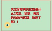 灵芝甘草黄芪区别是什么(灵芝、甘草、黄芪的功效与区别，快速了解！)
