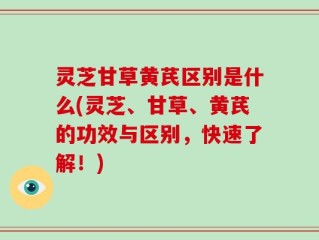 灵芝甘草黄芪区别是什么(灵芝、甘草、黄芪的功效与区别，快速了解！)