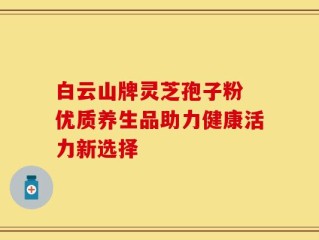 白云山牌灵芝孢子粉 优质养生品助力健康活力新选择