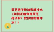 灵芝孢子粉加密塘冲水 (如何正确食用灵芝孢子粉？教你加密塘冲水！)