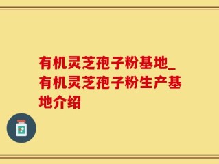 有机灵芝孢子粉基地_有机灵芝孢子粉生产基地介绍