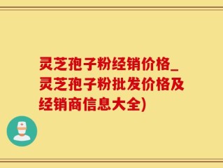 灵芝孢子粉经销价格_灵芝孢子粉批发价格及经销商信息大全)