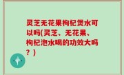 灵芝无花果枸杞煲水可以吗(灵芝、无花果、枸杞泡水喝的功效大吗？)