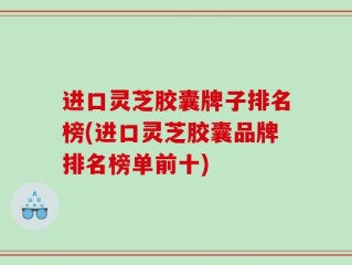 进口灵芝胶囊牌子排名榜(进口灵芝胶囊品牌排名榜单前十)