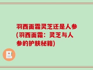 羽西面霜灵芝还是人参(羽西面霜：灵芝与人参的护肤秘籍)