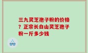 三九灵芝孢子粉的价格？正宗长白山灵芝孢子粉一斤多少钱