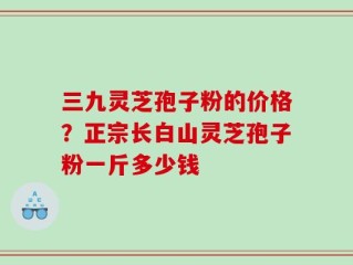三九灵芝孢子粉的价格？正宗长白山灵芝孢子粉一斤多少钱