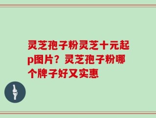 灵芝孢子粉灵芝十元起p图片？灵芝孢子粉哪个牌子好又实惠