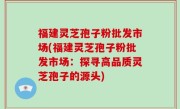福建灵芝孢子粉批发市场(福建灵芝孢子粉批发市场：探寻高品质灵芝孢子的源头)