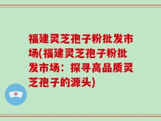 福建灵芝孢子粉批发市场(福建灵芝孢子粉批发市场：探寻高品质灵芝孢子的源头)