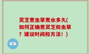 灵芝煮虫草煮水多久(如何正确煮灵芝和虫草？建议时间和方法！)