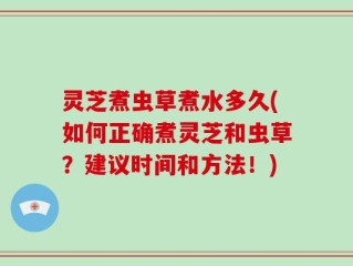 灵芝煮虫草煮水多久(如何正确煮灵芝和虫草？建议时间和方法！)