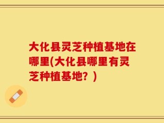 大化县灵芝种植基地在哪里(大化县哪里有灵芝种植基地？)