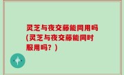 灵芝与夜交藤能同用吗(灵芝与夜交藤能同时服用吗？)