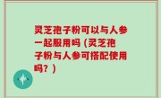 灵芝孢子粉可以与人参一起服用吗 (灵芝孢子粉与人参可搭配使用吗？)