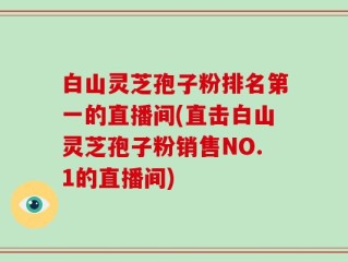 白山灵芝孢子粉排名第一的直播间(直击白山灵芝孢子粉销售NO.1的直播间)