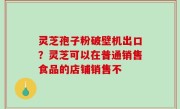 灵芝孢子粉破壁机出口？灵芝可以在普通销售食品的店铺销售不