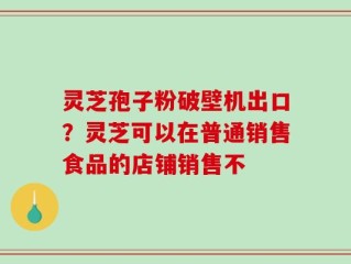 灵芝孢子粉破壁机出口？灵芝可以在普通销售食品的店铺销售不