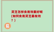 灵芝怎样食用效果好呢(如何食用灵芝最有效？)