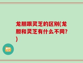 龙胆跟灵芝的区别(龙胆和灵芝有什么不同？)