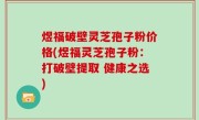 煜福破壁灵芝孢子粉价格(煜福灵芝孢子粉：打破壁提取 健康之选)