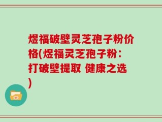 煜福破壁灵芝孢子粉价格(煜福灵芝孢子粉：打破壁提取 健康之选)