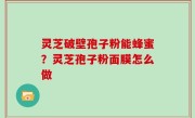 灵芝破壁孢子粉能蜂蜜？灵芝孢子粉面膜怎么做