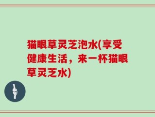 猫眼草灵芝泡水(享受健康生活，来一杯猫眼草灵芝水)