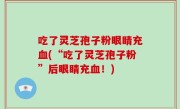 吃了灵芝孢子粉眼睛充血(“吃了灵芝孢子粉”后眼睛充血！)
