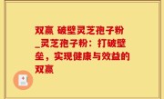 双赢 破壁灵芝孢子粉_灵芝孢子粉：打破壁垒，实现健康与效益的双赢