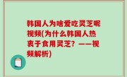 韩国人为啥爱吃灵芝呢视频(为什么韩国人热衷于食用灵芝？——视频解析)