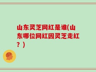 山东灵芝网红是谁(山东哪位网红因灵芝走红？)