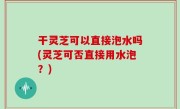 干灵芝可以直接泡水吗(灵芝可否直接用水泡？)