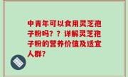 中青年可以食用灵芝孢子粉吗？？详解灵芝孢子粉的营养价值及适宜人群？