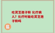 吃灵芝孢子粉 化疗病人？化疗时能吃灵芝孢子粉吗