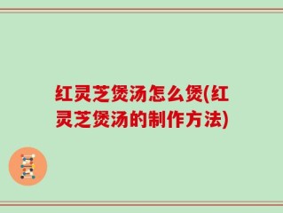 红灵芝煲汤怎么煲(红灵芝煲汤的制作方法)