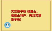 灵芝孢子粉 峨眉山_峨眉山特产：天然灵芝孢子粉)