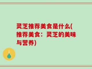 灵芝推荐美食是什么(推荐美食：灵芝的美味与营养)