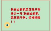 长白山有机灵芝孢子粉多少一斤(长白山有机灵芝孢子粉，价格揭晓！)
