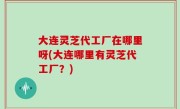 大连灵芝代工厂在哪里呀(大连哪里有灵芝代工厂？)