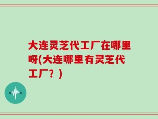 大连灵芝代工厂在哪里呀(大连哪里有灵芝代工厂？)
