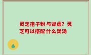 灵芝孢子粉与肾虚？灵芝可以搭配什么煲汤